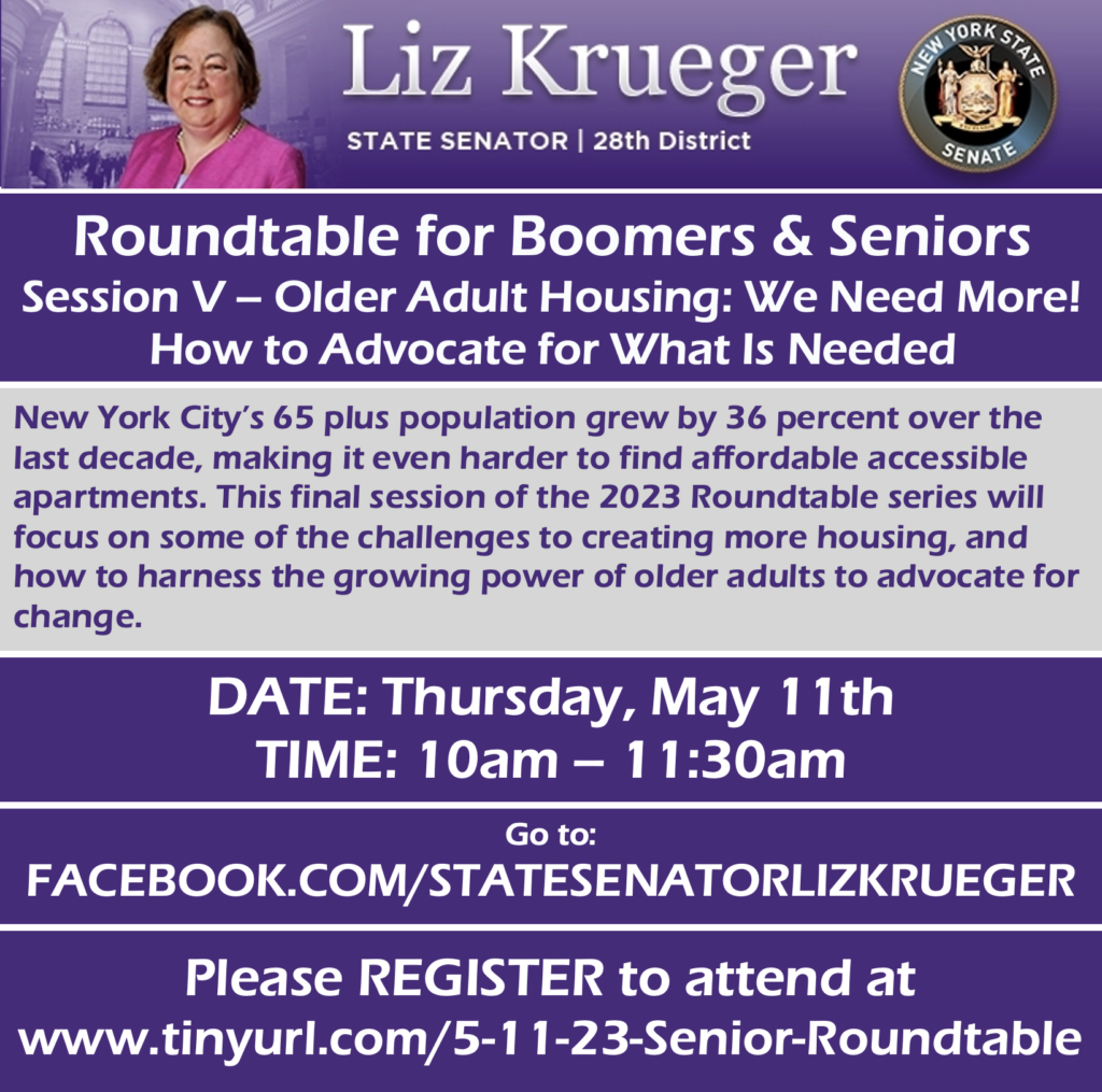 Session V: 'Older Adult Housing: We Need More! How to Advocate for What Is Needed' Thursday, May 11th 10 am – 11:30 pm New York City’s 65 plus population grew by 36 percent over the last decade, making it even harder to find affordable accessible apartments. This final session of the 2023 Roundtable series will focus on some of the challenges to creating more housing, and how to harness the growing power of older adults to advocate for change. On Thursday, May 11th 10 am – 11:30 am, the Roundtable will feature: Rachel Fee, Executive Director, New York Housing Conference Kevin Kiprovski, Director of Public Policy, LiveOn NY Kevin Jones, Associate State Director, Advocacy, NYS AARP You will have the option of joining the event online through Zoom, a webinar hosting service. You will also have the option to view the event online through Facebook. Please note that you do not need a Facebook account or profile to view the event through Facebook. If you do not have access to a computer, tablet, or other electronic device, you can listen in by telephone. **If you register for an event, a confirmation email with the Zoom link and the call-in information will be sent at least a week in advance of the event.** The event will feature a question and answer session with Rachel Fee, Kevin Kiprovski, and Kevin Jones. If you want to know about the challenges to creating affordable and accessible housing, and how to advocate to get more units built, join us at the May 11th Roundtable. Attendees will be able to submit questions through Zoom and Facebook during the event but are *strongly* encouraged to submit them in advance. Please let us know if you plan to attend the Thursday, May 11th Virtual Roundtable and RSVP to https://tinyurl.com/5-11-23-Senior-Roundtable.